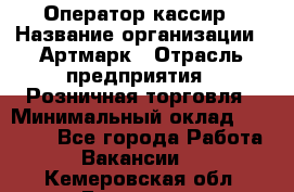 Оператор-кассир › Название организации ­ Артмарк › Отрасль предприятия ­ Розничная торговля › Минимальный оклад ­ 20 000 - Все города Работа » Вакансии   . Кемеровская обл.,Гурьевск г.